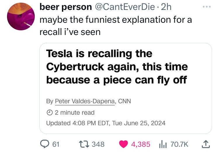 beer person @CantEverDie 2h ... maybe the funniest explanation for a recall i've seen Tesla is recalling the Cybertruck again, this time because a piece can fly off By Peter Valdes-Dapena, CNN J 2 minute read Updated 4:08 PM EDT, Tue June 25, 2024 61 348 4,385 70.7K 