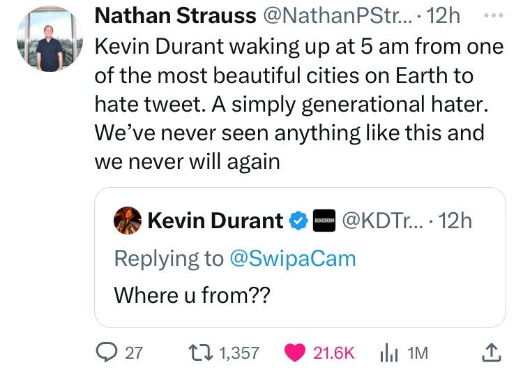 Nathan Strauss @NathanPStr... 12h ... Kevin Durant waking up at 5 am from one of the most beautiful cities on Earth to hate tweet. A simply generational hater. We've never seen anything like this and we never will again Kevin Durant BOARDROOM @KDTr... 12h Replying to @SwipaCam Where u from?? 27 1,357 21.6K 1M