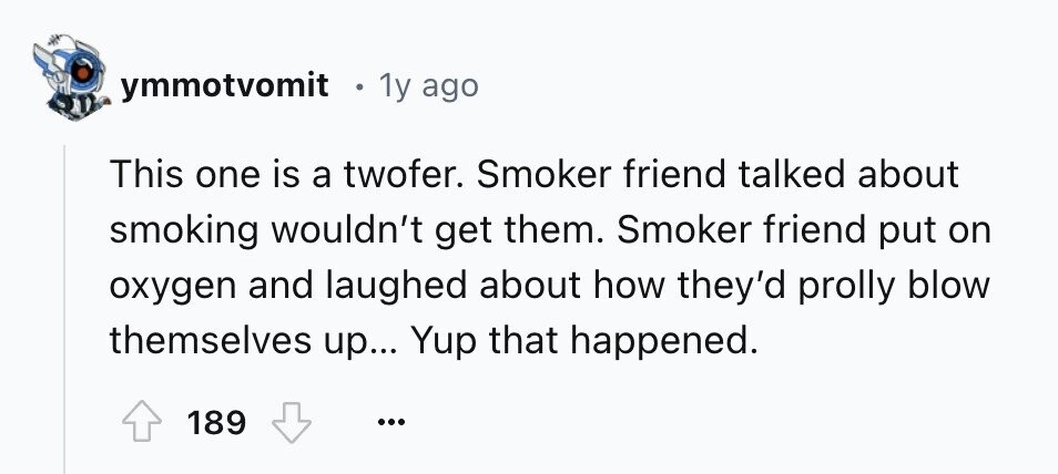 ymmotvomit 1y ago This one is a twofer. Smoker friend talked about smoking wouldn't get them. Smoker friend put on oxygen and laughed about how they'd prolly blow themselves up... Yup that happened. 189 ...