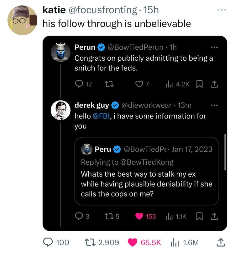 I - = katie @focusfronting. 15h his follow through is unbelievable Perun @BowTiedPerun - 1h ... Congrats on publicly admitting to being a snitch for the feds. 12 7 del 4.2K derek guy @dieworkwear 13m hello @FBI, i have some information for you Peru @BowTiedPe Jan 17, 2023 Replying to @BowTiedKong Whats the best way to stalk my ex while having plausible deniability if she calls the cops on me? 3 5 153 del 1.1K 100 2,909 65.5K 1.6M