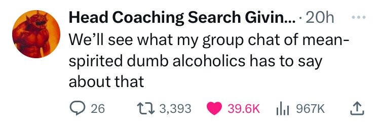 Head Coaching Search Givin... 20h ... We'll see what my group chat of mean- spirited dumb alcoholics has to say about that 26 3,393 39.6K del 967K