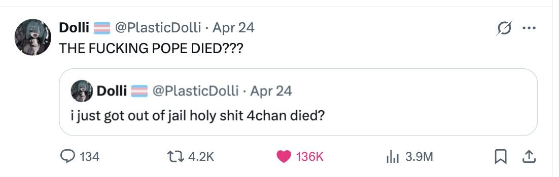 Dolli @PlasticDolli Apr 24 ... THE FUCKING POPE DIED??? Dolli @PlasticDolli Apr 24 i just got out of jail holy shit 4chan died? 134 4.2K 136K 3.9M