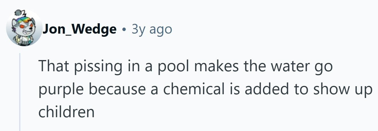 Jon_Wedge . 3y ago That pissing in a pool makes the water go purple because a chemical is added to show up children