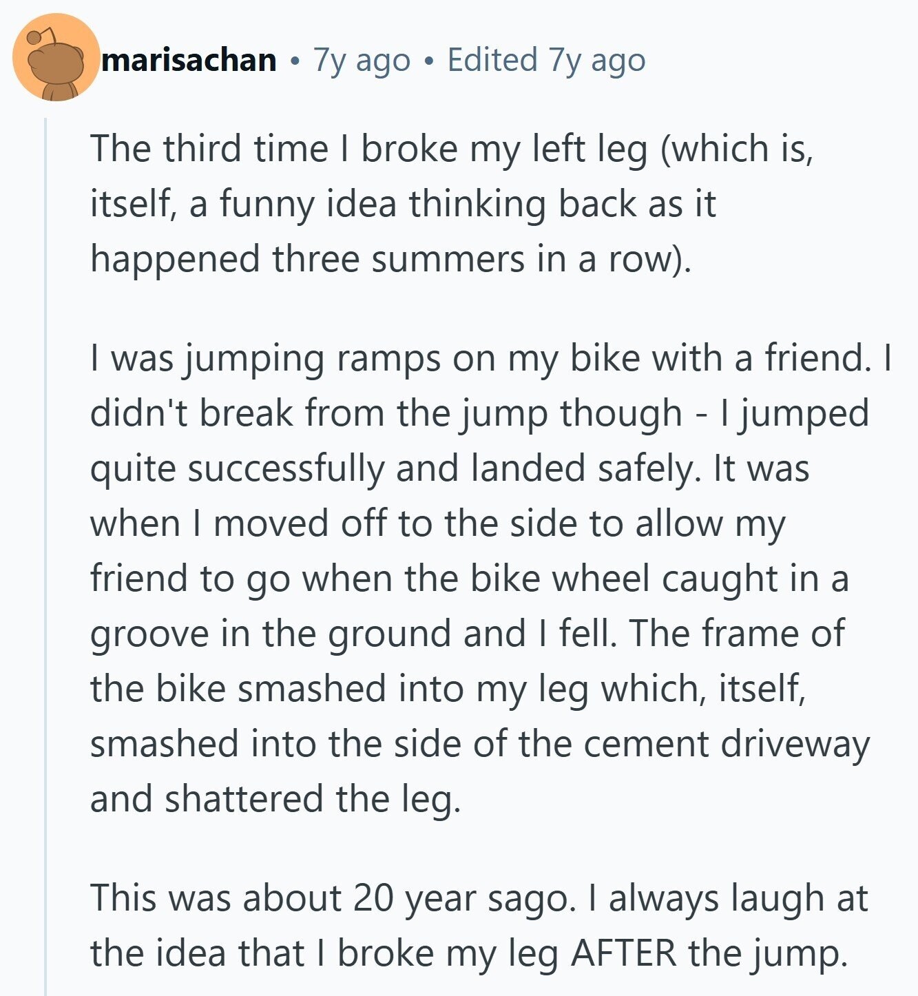 marisachan 7y ago Edited 7y ago The third time I broke my left leg (which is, itself, a funny idea thinking back as it happened three summers in a row). I was jumping ramps on my bike with a friend. I didn't break from the jump though - I jumped quite successfully and landed safely. It was when I moved off to the side to allow my friend to go when the bike wheel caught in a groove in the ground and I fell. The frame of the bike smashed into my leg which, itself, smashed into the side of the cement driveway