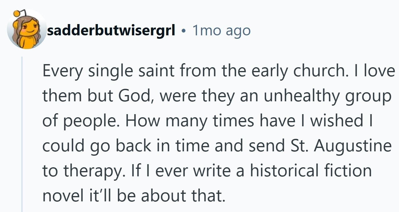 sadderbutwisergrl 1mo ago Every single saint from the early church. I love them but God, were they an unhealthy group of people. How many times have I wished I could go back in time and send St. Augustine to therapy. If | ever write a historical fiction novel it'll be about that.