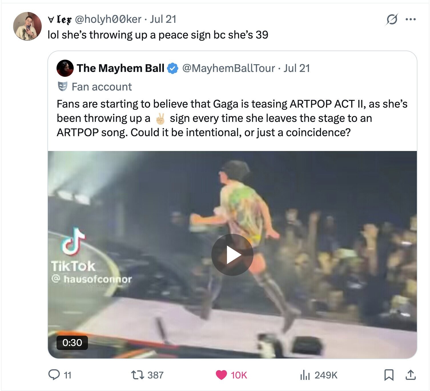 s ... A le @holyh00ker Jul 21 lol she's throwing up a peace sign bc she's 39 The Mayhem Ball @MayhemBallTour - Jul 21 Fan account Fans are starting to believe that Gaga is teasing ARTPOP ACT II, as she's been throwing up a sign every time she leaves the stage to an ARTPOP song. Could it be intentional, or just a coincidence? TikTok @ hausofconnor 0:30 11 249K 387 10K