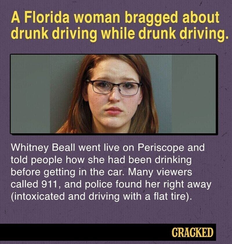 A Florida woman bragged about drunk driving while drunk driving. Whitney Beall went live on Periscope and told people how she had been drinking before getting in the car. Many viewers called 911, and police found her right away (intoxicated and driving with a flat tire). CRACKED