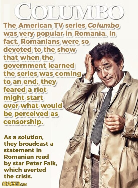 COLUMBO The American TV series Columbo was very popular in Romania. In fact, Romanians were so devoted to the show that when the government learned the series was coming to an end, they feared a riot might start over what would be perceived as censorship. As a solution, they broadcast a statement in Romanian read by star Peter Falk, which averted the crisis. GRACKED.COM