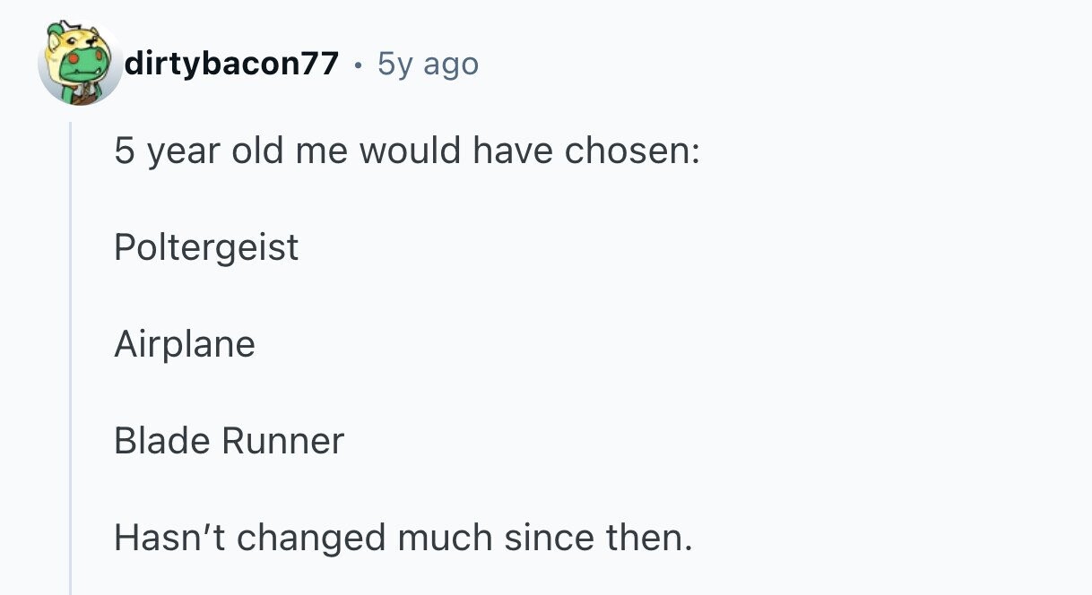 dirtybacon77 5y ago 5 year old me would have chosen: Poltergeist Airplane Blade Runner Hasn't changed much since then.