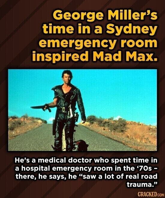 George Miller's time in a Sydney emergency room inspired Mad Max. He's a medical doctor who spent time in a hospital emergency room in the '70s - there, he says, he saw a lot of real road trauma. CRACKED.COM