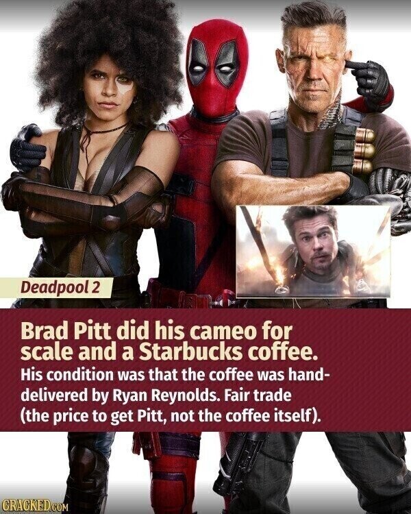 Deadpool 2 Brad Pitt did his cameo for scale and a Starbucks coffee. His condition was that the coffee was hand- delivered by Ryan Reynolds. Fair trade (the price to get Pitt, not the coffee itself). CRACKED.COM