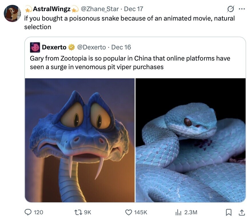 @Zhane_Star Dec 17 AstralWingz ... if you bought a poisonous snake because of an animated movie, natural selection Dexerto @Dexerto Dec 16 Gary from Zootopia is so popular in China that online platforms have seen a surge in venomous pit viper purchases 120 9K 145K del 2.3M 