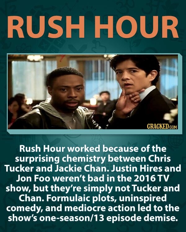 RUSH HOUR CRACKED.COM Rush Hour worked because of the surprising chemistry between Chris Tucker and Jackie Chan. Justin Hires and Jon Foo weren't bad in the 2016 TV show, but they're simply not Tucker and Chan. Formulaic plots, uninspired comedy, and mediocre action led to the show's one-season/13 episode demise.