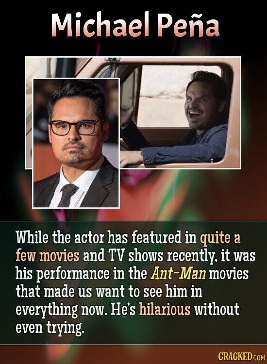 Michael Peña While the actor has featured in quite a few movies and TV shows recently, it was his performance in the Ant-Man movies that made us want to see him in everything now. He's hilarious without even trying. CRACKED.COM