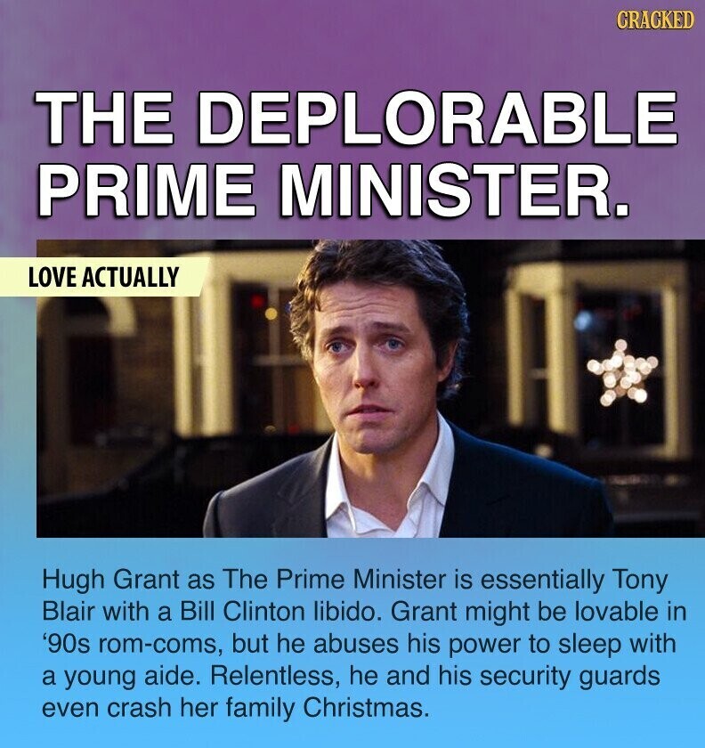 CRACKED THE DEPLORABLE PRIME MINISTER. LOVE ACTUALLY Hugh Grant as The Prime Minister is essentially Tony Blair with a Bill Clinton libido. Grant might be lovable in '90s rom-coms, but he abuses his power to sleep with a young aide. Relentless, he and his security guards even crash her family Christmas.