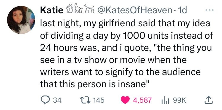 Katie @KatesOfHeaven- 1d ... last night, my girlfriend said that my idea of dividing a day by 1000 units instead of 24 hours was, and i quote, the thing you see in a tv show or movie when the writers want to signify to the audience that this person is insane 34 145 4,587 99K 