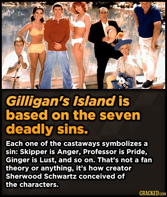 Gilligan's Island is based on the seven deadly sins. Each one of the castaways symbolizes a sin: Skipper is Anger, Professor is Pride, Ginger is Lust, and so on. That's not a fan theory or anything, it's how creator Sherwood Schwartz conceived of the characters. CRACKED.COM