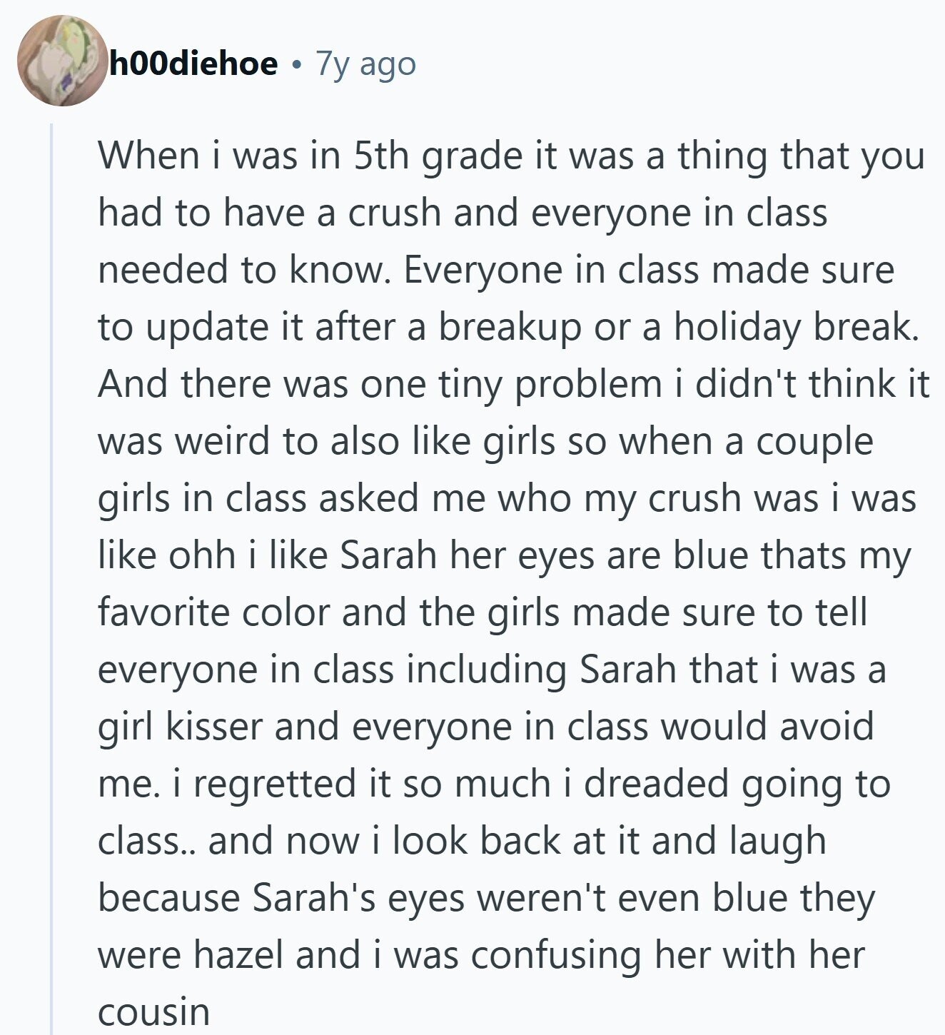 h00diehoe 7y ago When i was in 5th grade it was a thing that you had to have a crush and everyone in class needed to know. Everyone in class made sure to update it after a breakup or a holiday break. And there was one tiny problem i didn't think it was weird to also like girls so when a couple girls in class asked me who my crush was i was like ohh i like Sarah her eyes are blue thats my favorite color and the girls made sure to tell everyone in class including Sarah that i