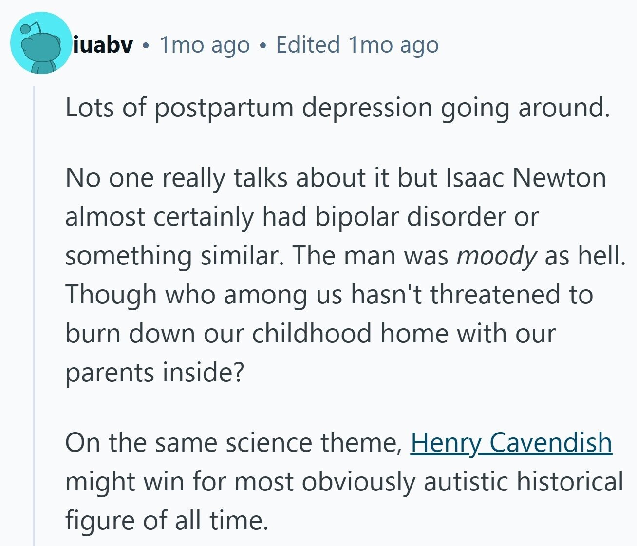 iuabv 1mo ago Edited 1mo ago Lots of postpartum depression going around. No one really talks about it but Isaac Newton almost certainly had bipolar disorder or something similar. The man was moody as hell. Though who among us hasn't threatened to burn down our childhood home with our parents inside? On the same science theme, Henry Cavendish might win for most obviously autistic historical figure of all time.