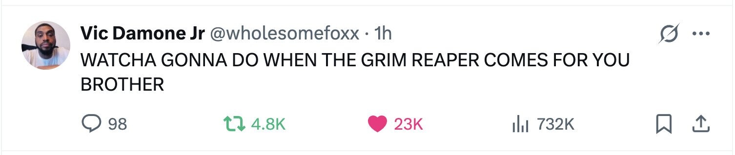 Vic Damone Jr @wholesomefoxx.1 1h ... WATCHA GONNA DO WHEN THE GRIM REAPER COMES FOR YOU BROTHER 98 4.8K 23K 732K