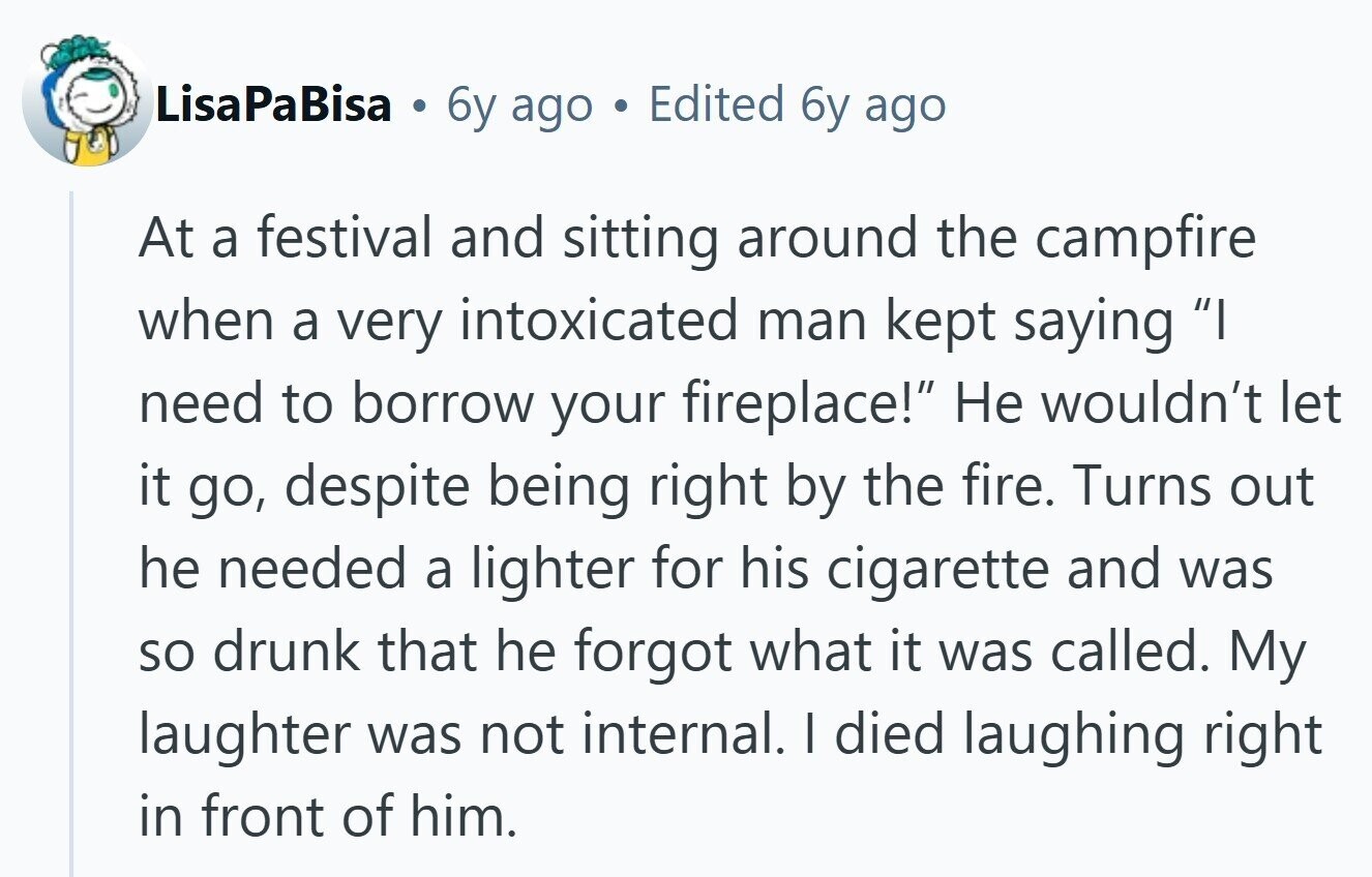 LisaPaBisa . 6y ago Edited 6y ago At a festival and sitting around the campfire when a very intoxicated man kept saying I need to borrow your fireplace! Не wouldn't let it go, despite being right by the fire. Turns out he needed a lighter for his cigarette and was so drunk that he forgot what it was called. My laughter was not internal. I died laughing right in front of him.