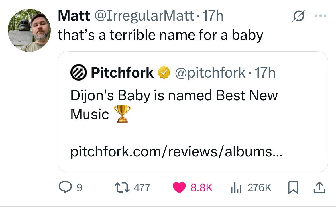 Matt @IrregularMatt-17h that's a terrible name for a baby Pitchfork @pitchfork. 17h Dijon's Baby is named Best New Music pitchfork.com/reviews/albums... 9 477 8.8K del 276K 