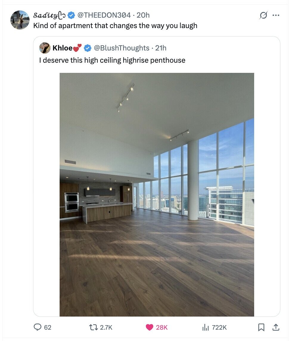 sadityCo @THEEDON304 20h s ... Kind of apartment that changes the way you laugh Khloe @BlushThoughts - 21h deserve this high ceiling highrise penthouse 62 2.7K 28K del 722K 