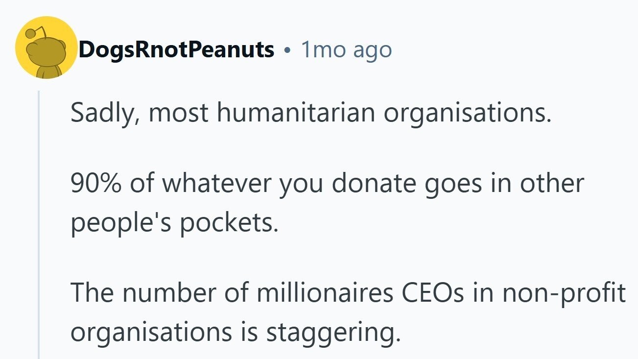 DogsRnotPeanuts B 1mo ago Sadly, most humanitarian organisations. 90% of whatever you donate goes in other people's pockets. The number of millionaires CEOs in non-profit organisations is staggering. 