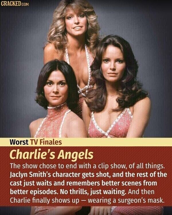 CRACKED.COM Worst TV Finales Charlie's Angels The show chose to end with a clip show, of all things. Jaclyn Smith's character gets shot, and the rest of the cast just waits and remembers better scenes from better episodes. No thrills, just waiting. And then Charlie finally shows up-wearing a surgeon's mask.