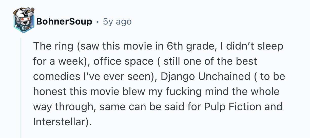 BohnerSoup 5y ago 00 The ring (saw this movie in 6th grade, | didn't sleep for a week), office space ( still one of the best comedies I've ever seen), Django Unchained ( to be honest this movie blew my fucking mind the whole way through, same can be said for Pulp Fiction and Interstellar).