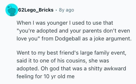 62Lego_Bricks . 8y ago When I was younger I used to use that you're adopted and your parents don't even love you from Dodgeball as a joke argument. Went to my best friend's large family event, said it to one of his cousins, she was adopted. Oh god that was a shitty awkward feeling for 10 yr old me