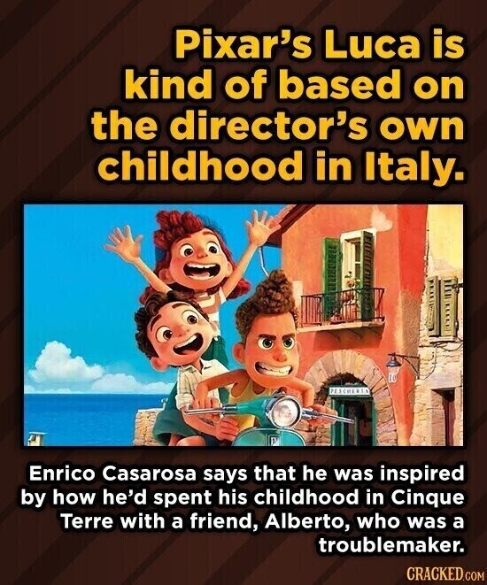 Pixar's Luca is kind of based on the director's own childhood in Italy. PESCHERIA Enrico Casarosa says that he was inspired by how he'd spent his childhood in Cinque Terre with a friend, Alberto, who was a troublemaker. CRACKED.COM