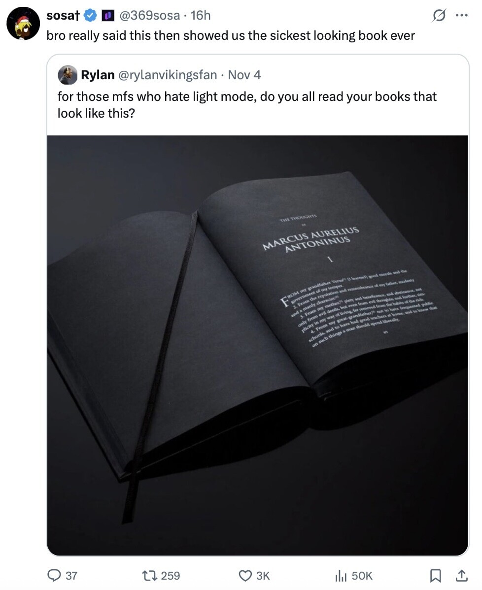 sosat @369sosa 16h bro really said this then showed us the sickest looking book ever Rylan @rylanvikingsfan Nov 4 s ... for those mfs who hate light mode, do you all read your books that look like this? THE THOUGHTS of MARCUS AURELIUS ANTONINUS Versign [l learned) my good morals and the ROM government grandfather my temper. the reputation of F and remembrance of en father, moderty From a manly character. my evil mother, deeds, of living but piety even far and removed from from beneficence. and abstimence. not and a - From evil thoughts und further i from T the babits of the rich only 