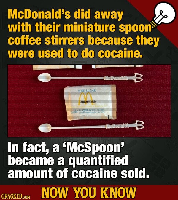McDonald's did away with their miniature spoon coffee stirrers because they were used to do cocaine. PURE SUGAR McDonald's sugar = : Dompa TUTTAL - 1185 - In fact, a 'McSpoon' became a quantified amount of cocaine sold. NOW YOU KNOW CRACKED.COM
