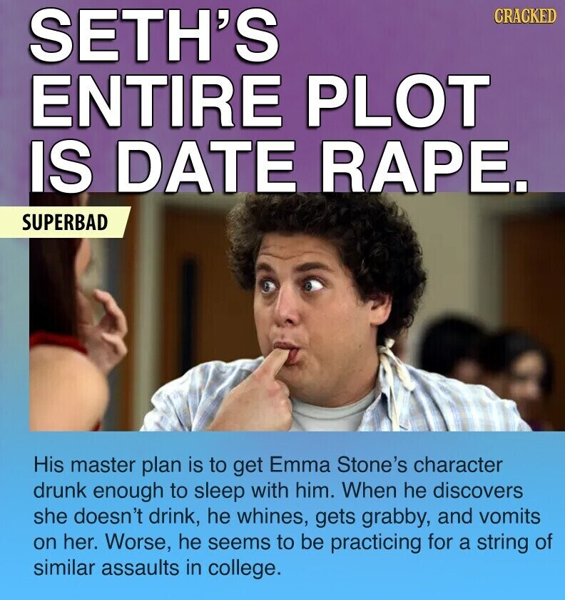 SETH'S CRACKED ENTIRE PLOT IS DATE RAPE. SUPERBAD His master plan is to get Emma Stone's character drunk enough to sleep with him. When he discovers she doesn't drink, he whines, gets grabby, and vomits on her. Worse, he seems to be practicing for a string of similar assaults in college.