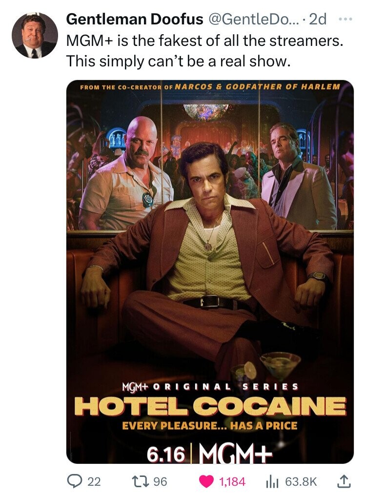 Gentleman Doofus @GentleDo... 2d ... MGM+ is the fakest of all the streamers. This simply can't be a real show. FROM THE CO-CREATOR OF NARCOS & GODFATHER OF HARLEM MGM+ ORIGINAL SERIES HOTEL COCAINE EVERY PLEASURE... HAS A PRICE 6.16 MGM+ 22 96 1,184 63.8K 