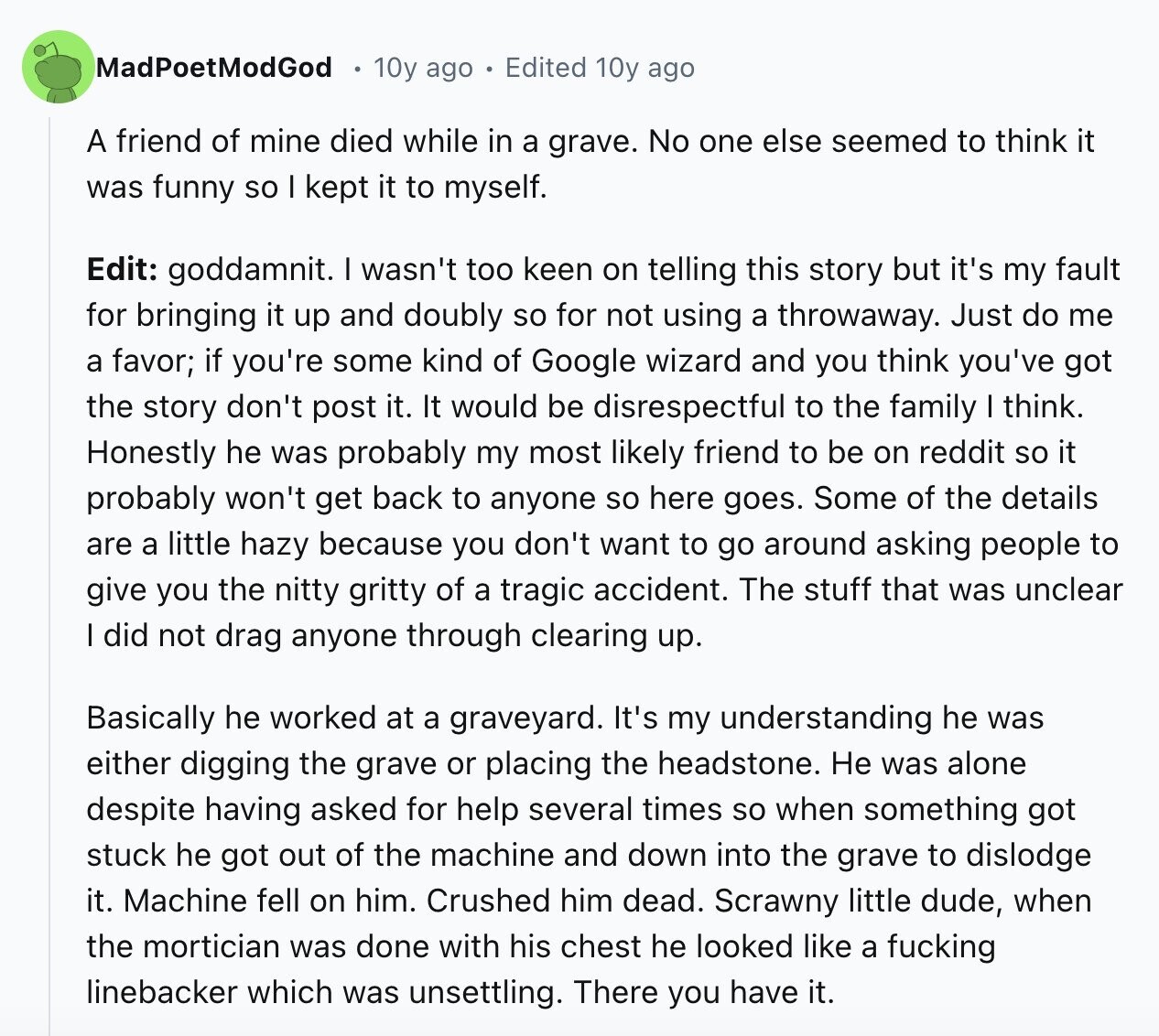 MadPoetModGod 10y ago Edited 10y ago A friend of mine died while in a grave. No one else seemed to think it was funny so I kept it to myself. Edit: goddamnit. I wasn't too keen on telling this story but it's my fault for bringing it up and doubly so for not using a throwaway. Just do me a favor; if you're some kind of Google wizard and you think you've got the story don't post it. It would be disrespectful to the family I think. Honestly he was probably my most likely friend to be on reddit so