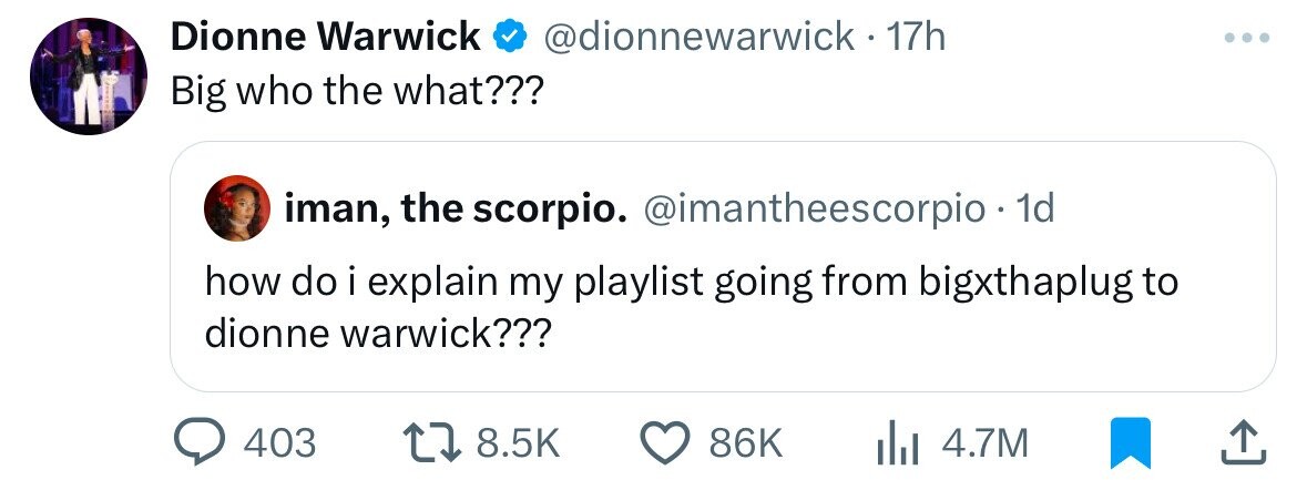 Dionne Warwick @dionnewarwick. 17h ... Big who the what??? iman, the scorpio. @imantheescorpio - 1d how do i explain my playlist going from bigxthaplug to dionne warwick??? 403 8.5K 86K 4.7M