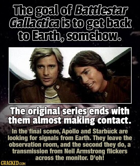 The goal of Battlestar Gallactica is to get back to Earth, somehow. The original series ends with them almost making contact. In the final scene, Apollo and Starbuck are looking for signals from Earth. They leave the observation room, and the second they do, a transmission from Neil Armstrong flickers across the monitor. D'oh! CRACKED.COM