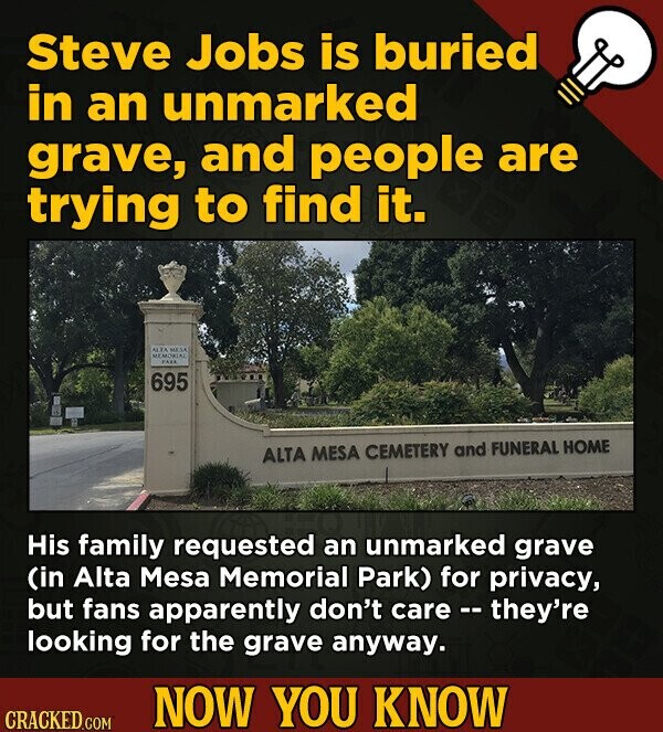 Steve Jobs is buried in an unmarked grave, and people are trying to find it. ALTA MESA MEMORIAL PARK 695 ALTA MESA CEMETERY and FUNERAL HOME His family requested an unmarked grave (in Alta Mesa Memorial Park) for privacy, but fans apparently don't care - they're looking for the grave anyway. NOW YOU KNOW CRACKED.COM