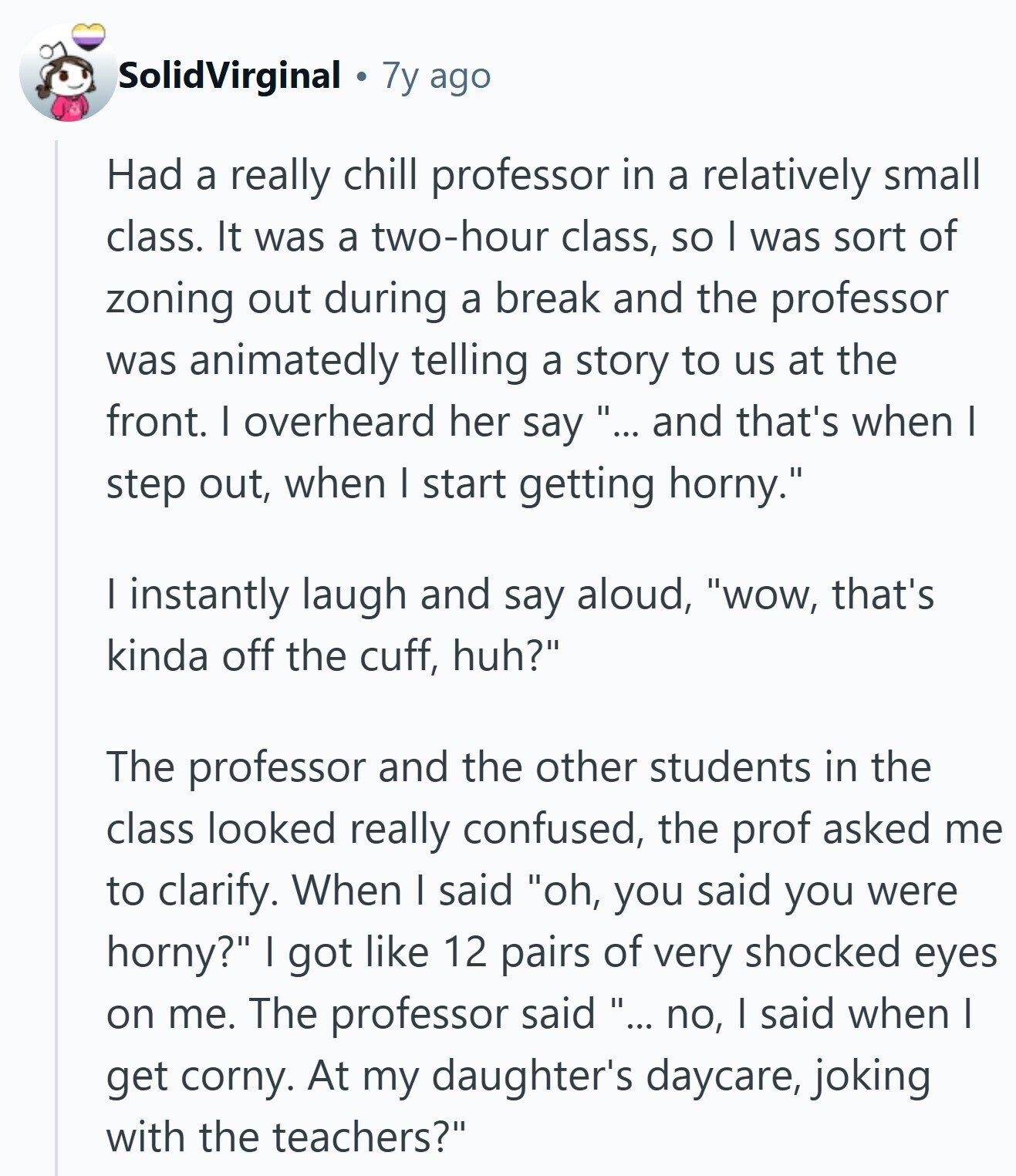 SolidVirginal 7y ago Had a really chill professor in a relatively small class. It was a two-hour class, so I was sort of zoning out during a break and the professor was animatedly telling a story to us at the front. I overheard her say ... and that's when I step out, when I start getting horny. I instantly laugh and say aloud, wow, that's kinda off the cuff, huh? The professor and the other students in the class looked really confused, the prof asked me to clarify. When I said oh, you said you were horny? I got like