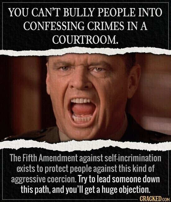 YOU CAN'T BULLY PEOPLE INTO CONFESSING CRIMES IN A COURTROOM. The Fifth Amendment against self-incrimination exists to protect people against this kind of aggressive coercion. Try to lead someone down this path, and you' I'll get a huge objection. CRACKED.COM