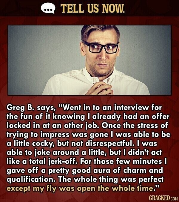 ... TELL US NOW. Greg В. says, Went in to an interview for the fun of it knowing I already had an offer locked in at an other job. Once the stress of trying to impress was gone I was able to be a little cocky, but not disrespectful. I was able to joke around a little, but I didn't act like a total jerk-off. For those few minutes I gave off a pretty good aura of charm and qualification. The whole thing was perfect except my fly was open the whole time. CRACKED.COM