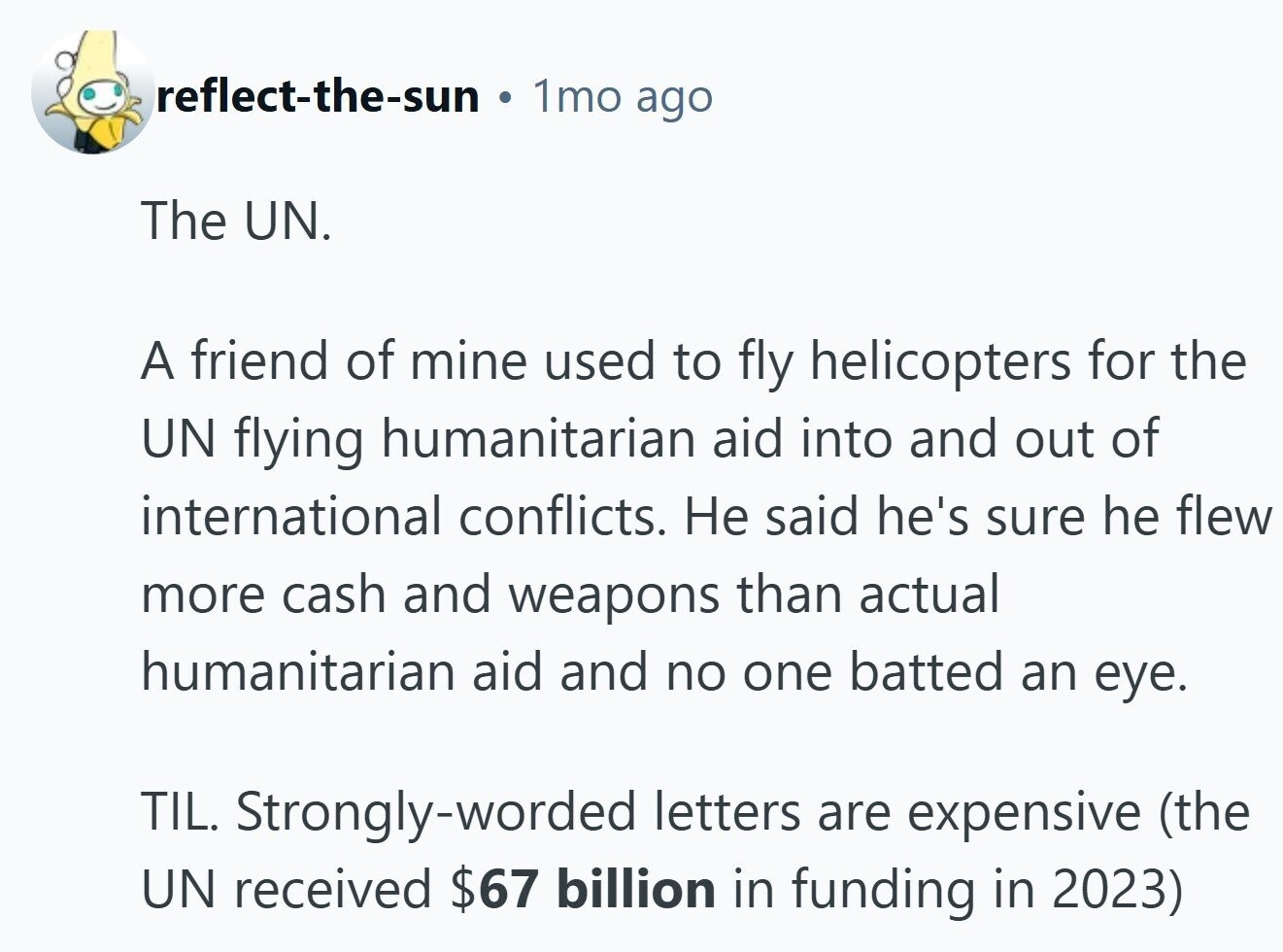 reflect-the-sun 1mo ago The UN. A friend of mine used to fly helicopters for the UN flying humanitarian aid into and out of international conflicts. Не said he's sure he flew more cash and weapons than actual humanitarian aid and no one batted an eye. TIL. Strongly-worded letters are expensive (the UN received $67 billion in funding in 2023) 