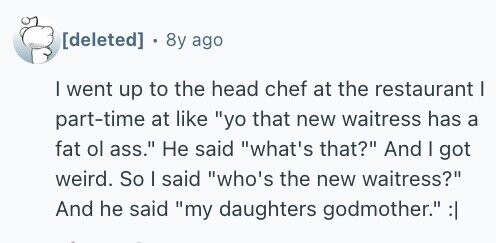 8y ago I went up to the head chef at the restaurant I part-time at like yo that new waitress has a fat ol ass. Не said what's that? And I got weird. So I said who's the new waitress? And he said my daughters godmother. :|