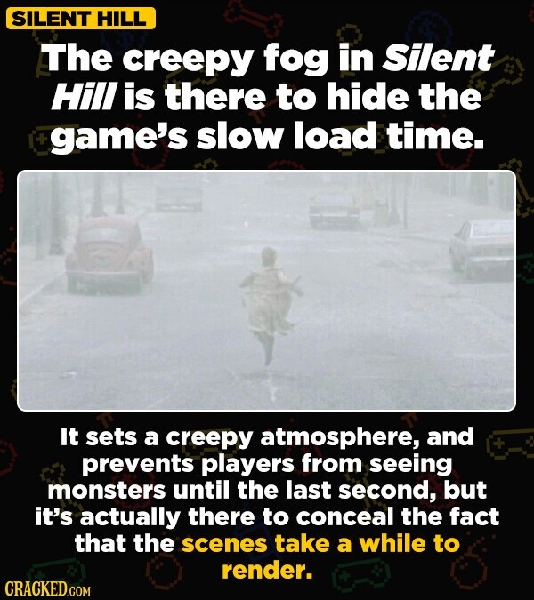 SILENT HILL The creepy fog in Silent Hill is there to hide the + game's slow load time. It sets a creepy atmosphere, and prevents players from seeing monsters until the last second, but it's actually there to conceal the fact that the scenes take a while to render. + CRACKED.COM