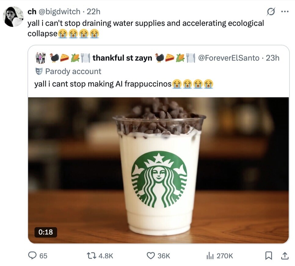 ch @bigdwitch . 22h ... yall i can't stop draining water supplies and accelerating ecological collapse thankful st zayn @ForeverElSanto .  23h Parody account yall i cant stop making AI frappuccinos 0:18 65 4.8K 36K del 270K 
