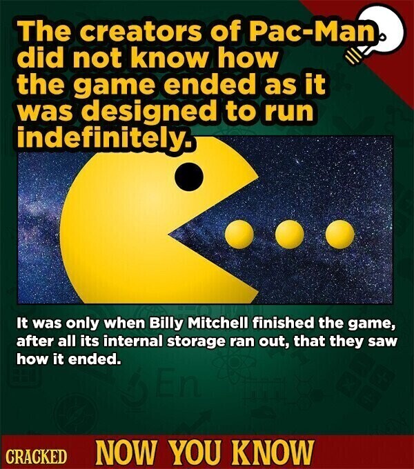 The creators of Pac-Man did not know how the game ended as it was designed to run indefinitely. It was only when Billy Mitchell finished the game, after all its internal storage ran out, that they saw how it ended. CRACKED NOW YOU KNOW