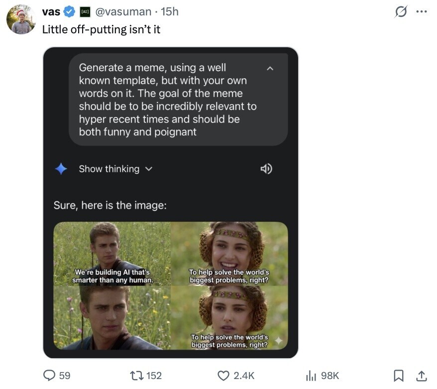 vas (AI) @vasuman 15h s ... Little off-putting isn't it Generate a meme, using a well known template, but with your own words on it. The goal of the meme should be to be incredibly relevant to hyper recent times and should be both funny and poignant Show thinking Sure, here is the image: We're building Al that's To help solve the world's smarter than any human. biggest problems, right? adidas A To help solve the world's biggest problems, right? 59 2.4K 98K 152