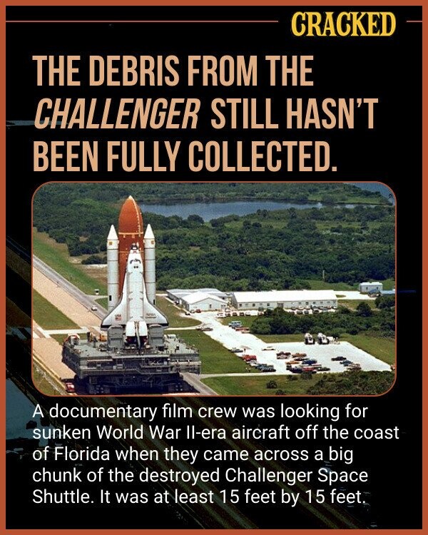 CRACKED THE DEBRIS FROM THE CHALLENGER STILL HASN'T BEEN FULLY COLLECTED. - A documentary film crew was looking for sunken World War Il-era aircraft off the coast of Florida when they came across a big chunk of the destroyed Challenger Space Shuttle. It was at least 15 feet by 15 feet.